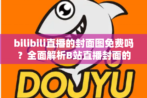 bilibili直播的封面图免费吗？全面解析B站直播封面的费用、规则与制作技巧