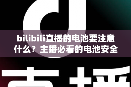bilibili直播的电池要注意什么?主播必看的电池安全与续航优化全攻略 bilibili直播的电池要注意什么?主播必看的电池安全与续航优化全攻略