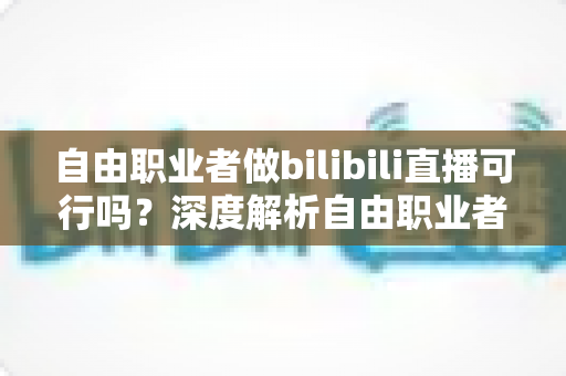 自由职业者做bilibili直播可行吗？深度解析自由职业者转型B站主播的机遇、挑战与实操指南