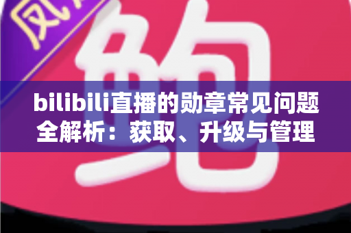 bilibili直播的勋章常见问题全解析：获取、升级与管理一文读懂