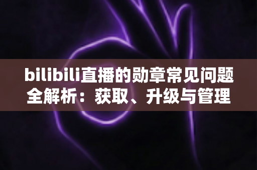 bilibili直播的勋章常见问题全解析：获取、升级与管理一文读懂