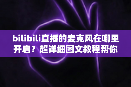 bilibili直播的麦克风在哪里开启？超详细图文教程帮你一学就会