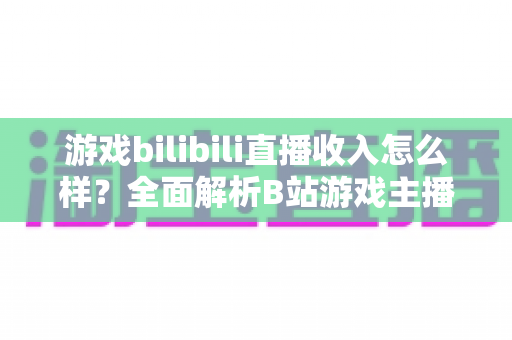 游戏bilibili直播收入怎么样？全面解析B站游戏主播的赚钱方式与真实收入水平
