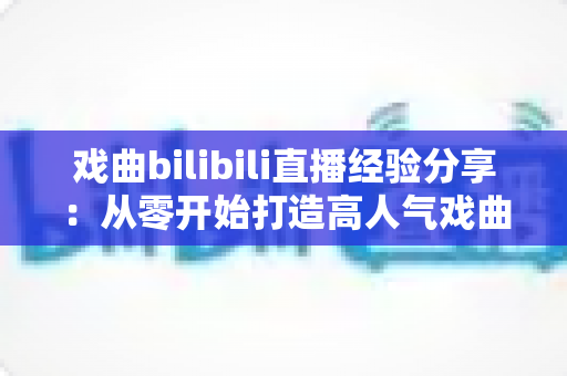 戏曲bilibili直播经验分享：从零开始打造高人气戏曲直播间的实战指南
