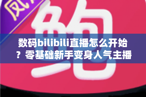 数码bilibili直播怎么开始？零基础新手变身人气主播的完整实战攻略