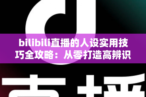 bilibili直播的人设实用技巧全攻略：从零打造高辨识度主播形象，让直播间人气与粉丝黏性双提升