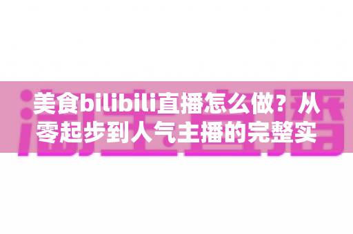 美食bilibili直播怎么做？从零起步到人气主播的完整实战指南