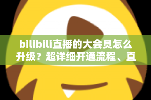 bilibili直播的大会员怎么升级？超详细开通流程、直播专属权益与省钱避坑全攻略
