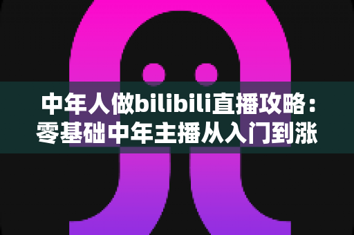 中年人做bilibili直播攻略：零基础中年主播从入门到涨粉变现的完整实战指南