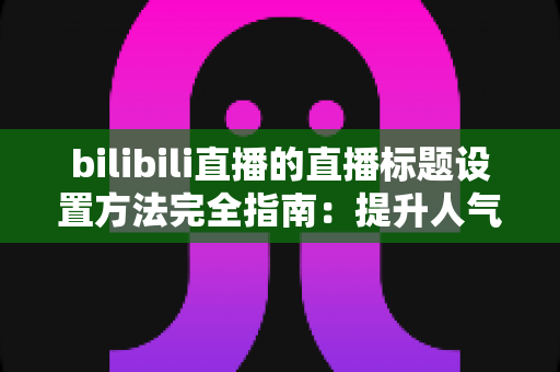 bilibili直播的直播标题设置方法完全指南：提升人气与流量的实用技巧