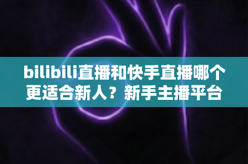 bilibili直播和快手直播哪个更适合新人？新手主播平台选择全攻略