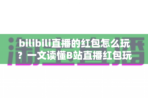 bilibili直播的红包怎么玩？一文读懂B站直播红包玩法，抢红包、发红包技巧全解析
