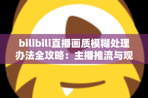 bilibili直播画质模糊处理办法全攻略：主播推流与观众端双重优化，告别马赛克画面