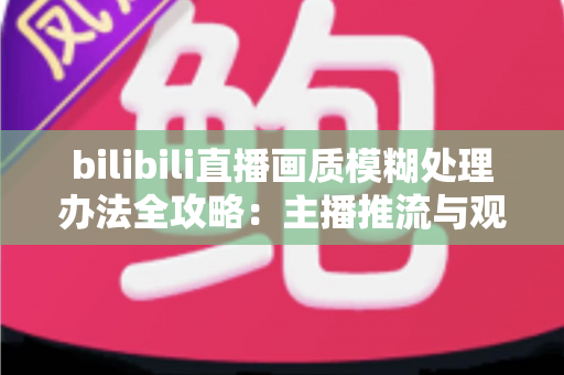 bilibili直播画质模糊处理办法全攻略：主播推流与观众端双重优化，告别马赛克画面