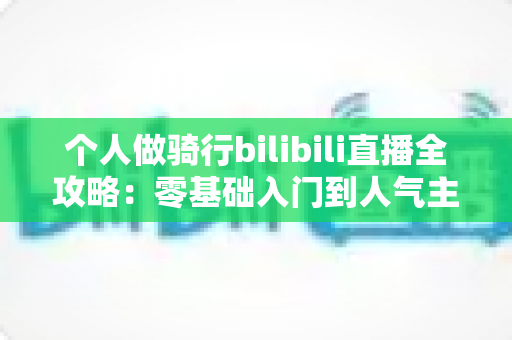 个人做骑行bilibili直播全攻略：零基础入门到人气主播的实战指南
