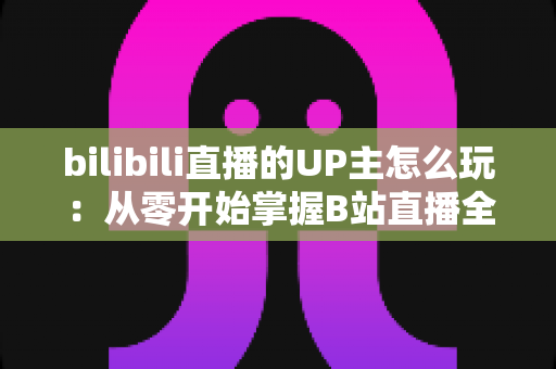 bilibili直播的UP主怎么玩:从零开始掌握B站直播全攻略 bilibili直播的UP主怎么玩:从零开始掌握B站直播全攻略