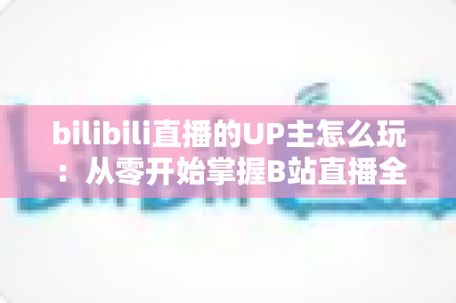bilibili直播的UP主怎么玩：从零开始掌握B站直播全攻略