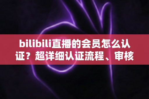 bilibili直播的会员怎么认证？超详细认证流程、审核要点与避坑指南一次看懂