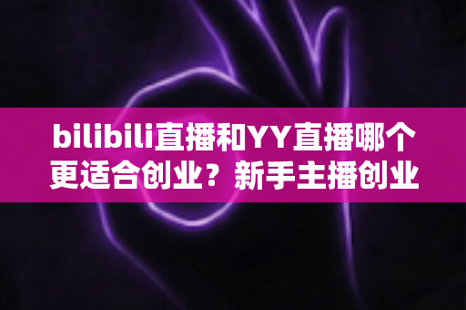 bilibili直播和YY直播哪个更适合创业？新手主播创业平台选择全面深度解析