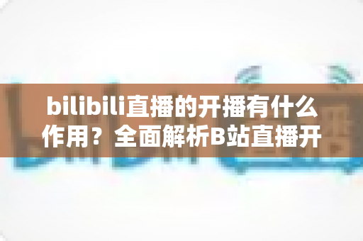 bilibili直播的开播有什么作用？全面解析B站直播开播的核心价值与运营优势