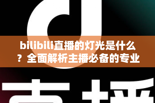 bilibili直播的灯光是什么?全面解析主播必备的专业布光方案与选购指南 bilibili直播的灯光是什么?全面解析主播必备的专业布光方案与选购指南