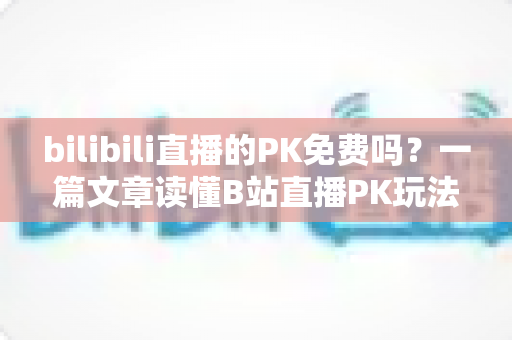 bilibili直播的PK免费吗？一篇文章读懂B站直播PK玩法与费用真相
