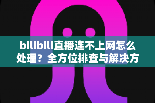 bilibili直播连不上网怎么处理？全方位排查与解决方案指南