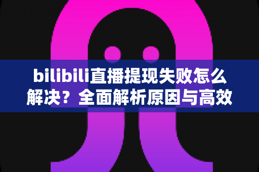 bilibili直播提现失败怎么解决？全面解析原因与高效解决方案指南