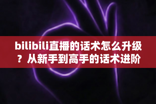 bilibili直播的话术怎么升级？从新手到高手的话术进阶实战指南