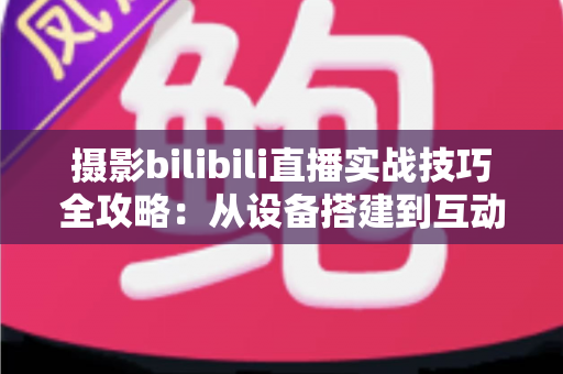 摄影bilibili直播实战技巧全攻略：从设备搭建到互动涨粉的完整实战指南
