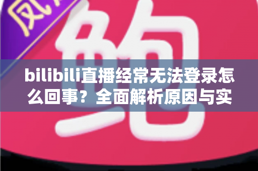 bilibili直播经常无法登录怎么回事？全面解析原因与实用解决方案指南