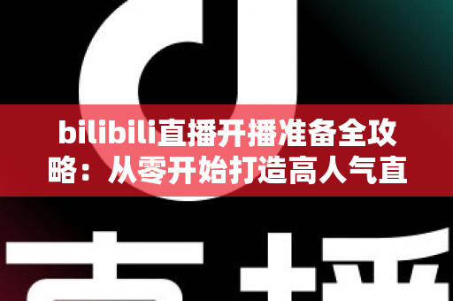 bilibili直播开播准备全攻略：从零开始打造高人气直播间的完整指南