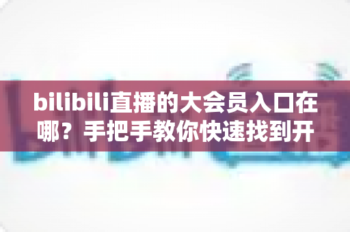 bilibili直播的大会员入口在哪？手把手教你快速找到开通位置，畅享B站全部特权