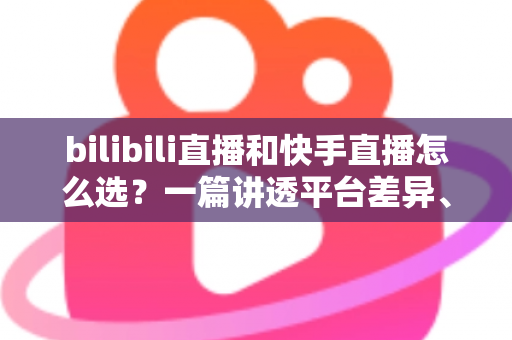 bilibili直播和快手直播怎么选？一篇讲透平台差异、流量机制与变现策略的实用指南