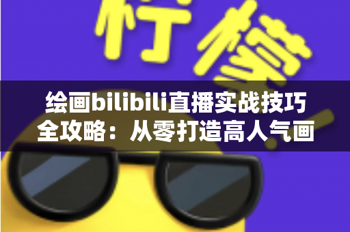绘画bilibili直播实战技巧全攻略：从零打造高人气画室直播间的完整指南