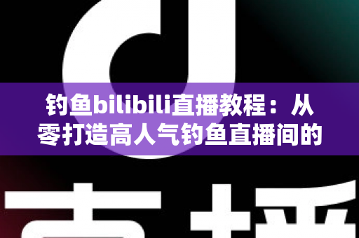 钓鱼bilibili直播教程：从零打造高人气钓鱼直播间的完整实战指南