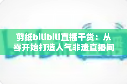 剪纸bilibili直播干货:从零开始打造人气非遗直播间全攻略 剪纸bilibili直播干货:从零开始打造人气非遗直播间全攻略