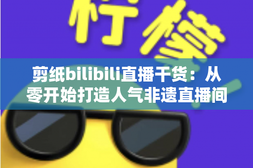 剪纸bilibili直播干货：从零开始打造人气非遗直播间全攻略