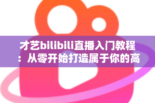 才艺bilibili直播入门教程：从零开始打造属于你的高人气直播间