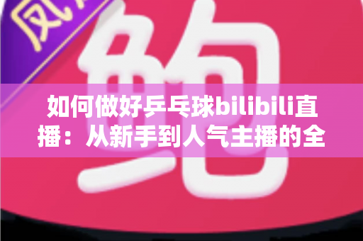 如何做好乒乓球bilibili直播：从新手到人气主播的全流程实战指南