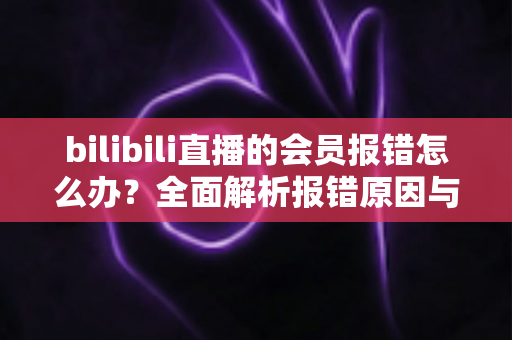 bilibili直播的会员报错怎么办？全面解析报错原因与高效解决攻略