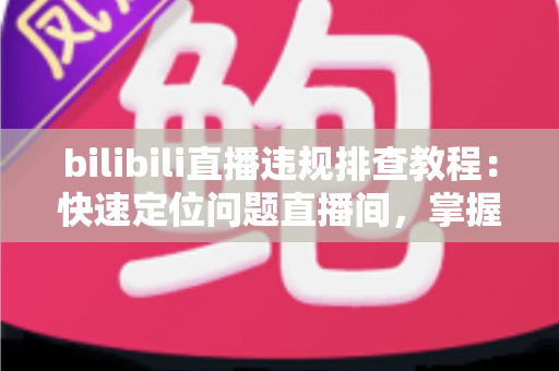 bilibili直播违规排查教程：快速定位问题直播间，掌握自查、整改与申诉全流程