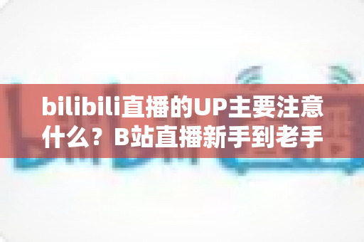 bilibili直播的UP主要注意什么？B站直播新手到老手都需要的全方位注意事项与实战指南