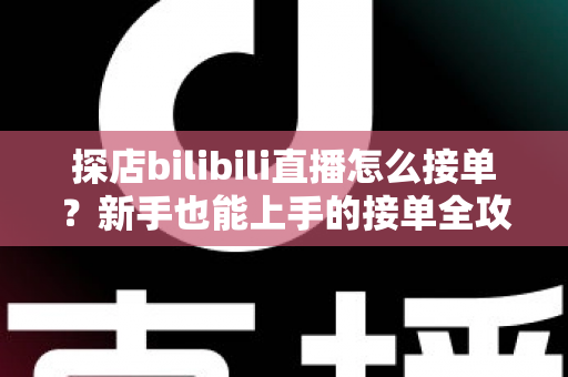 探店bilibili直播怎么接单？新手也能上手的接单全攻略与变现指南