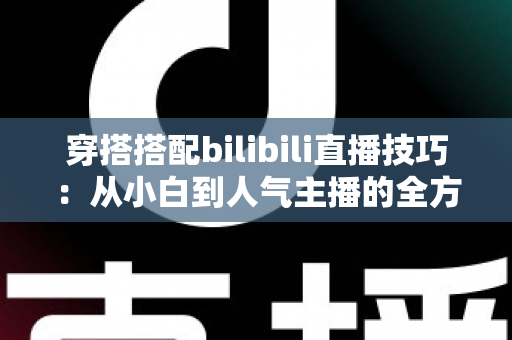 穿搭搭配bilibili直播技巧：从小白到人气主播的全方位实战指南