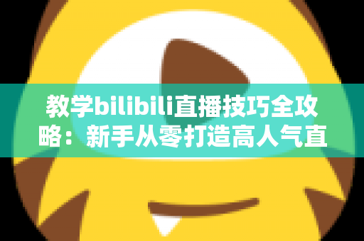 教学bilibili直播技巧全攻略：新手从零打造高人气直播间的实战指南
