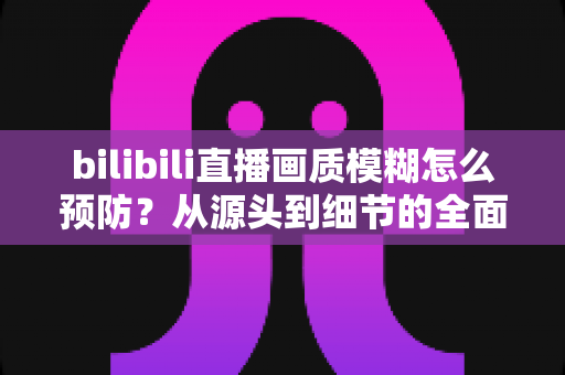 bilibili直播画质模糊怎么预防？从源头到细节的全面防模糊实战指南