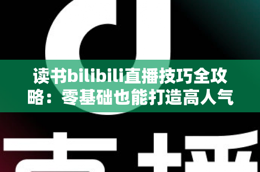 读书bilibili直播技巧全攻略：零基础也能打造高人气读书直播间的实战指南