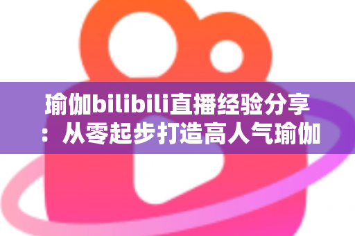 瑜伽bilibili直播经验分享：从零起步打造高人气瑜伽直播间的全流程实战指南