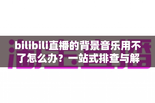 bilibili直播的背景音乐用不了怎么办?一站式排查与解决全攻略 bilibili直播的背景音乐用不了怎么办?一站式排查与解决全攻略